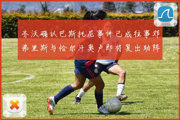 齐沃确认巴斯托尼事件已成往事邓弗里斯与恰尔汗奥卢即将复出助阵