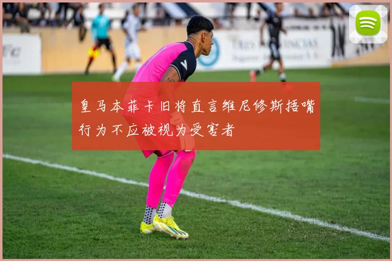 皇马本菲卡旧将直言维尼修斯捂嘴行为不应被视为受害者