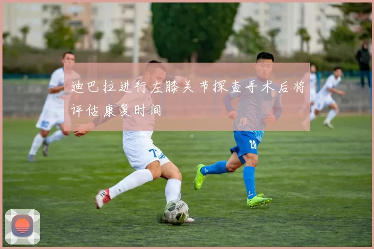 迪巴拉进行左膝关节探查手术后将评估康复时间