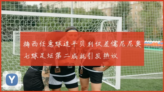 梅西任意球追平贝利仅差儒尼尼奥七球足坛第二成就引发热议