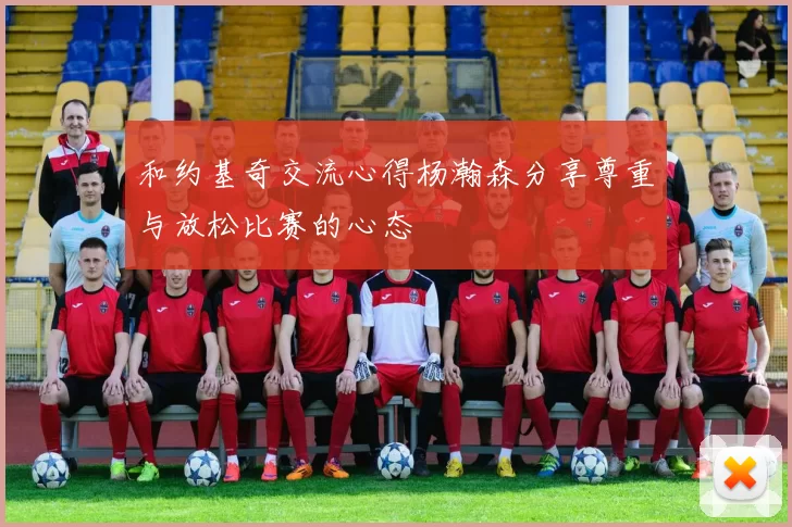 和约基奇交流心得杨瀚森分享尊重与放松比赛的心态