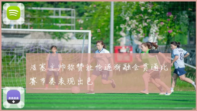活塞主帅称赞杜伦逐渐融会贯通比赛节奏表现出色