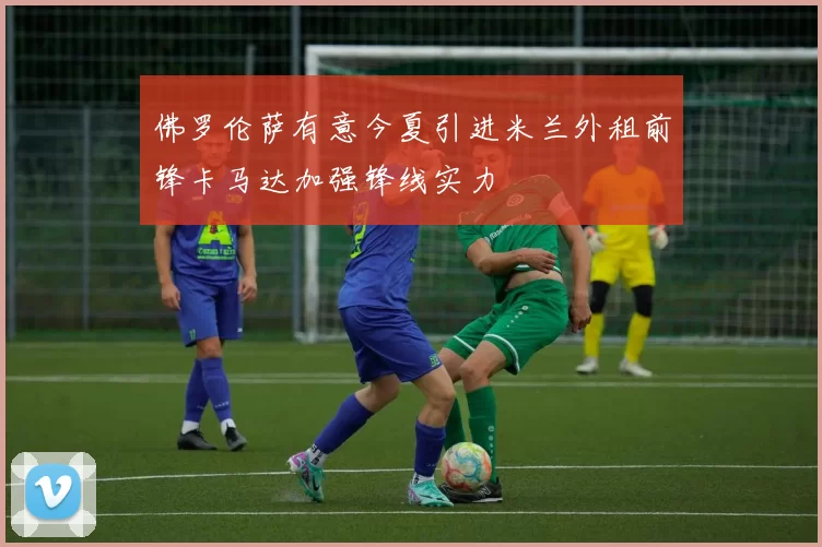 佛罗伦萨有意今夏引进米兰外租前锋卡马达加强锋线实力
