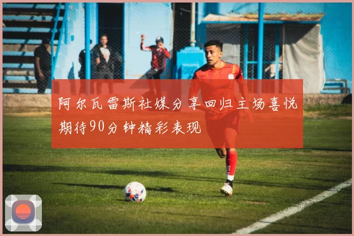 阿尔瓦雷斯社媒分享回归主场喜悦期待90分钟精彩表现