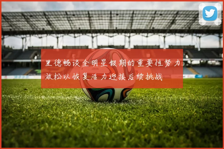 里德畅谈全明星假期的重要性努力放松以恢复活力迎接后续挑战