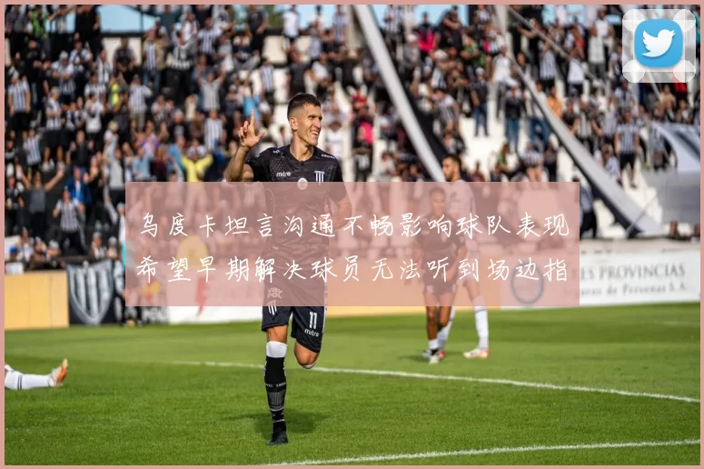 乌度卡坦言沟通不畅影响球队表现希望早期解决球员无法听到场边指令