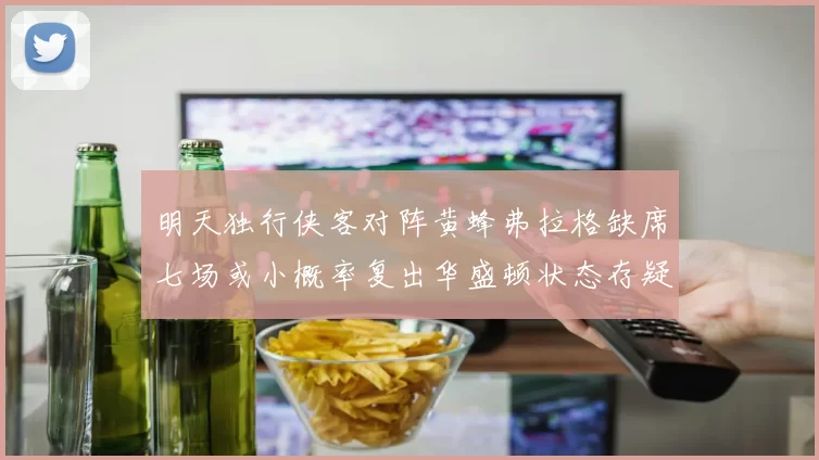 明天独行侠客对阵黄蜂弗拉格缺席七场或小概率复出华盛顿状态存疑