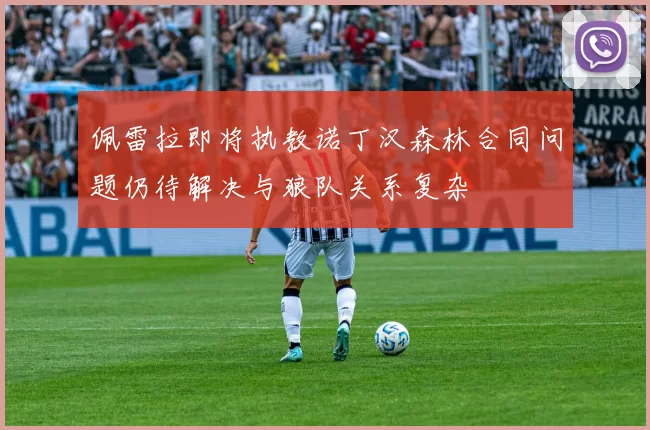 佩雷拉即将执教诺丁汉森林合同问题仍待解决与狼队关系复杂