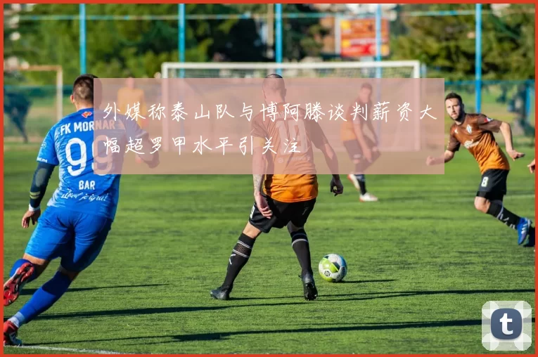 外媒称泰山队与博阿滕谈判薪资大幅超罗甲水平引关注