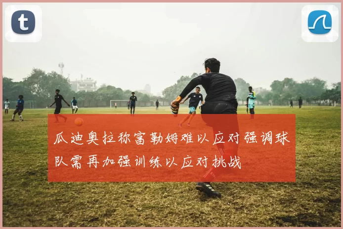 瓜迪奥拉称富勒姆难以应对强调球队需再加强训练以应对挑战
