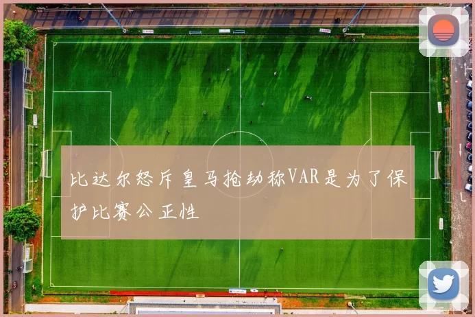比达尔怒斥皇马抢劫称VAR是为了保护比赛公正性