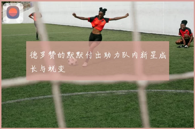 德罗赞的默默付出助力队内新星成长与蜕变