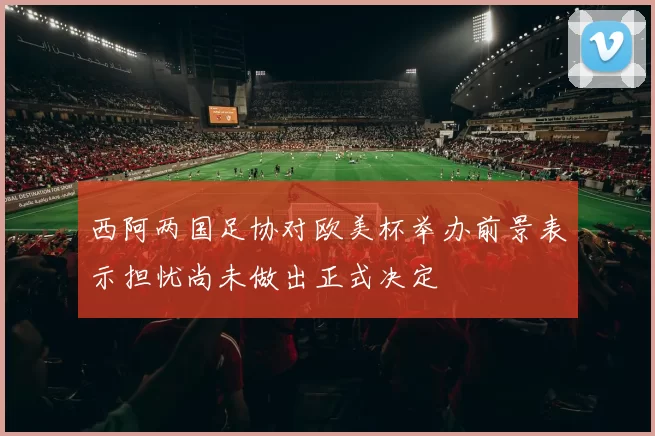 西阿两国足协对欧美杯举办前景表示担忧尚未做出正式决定