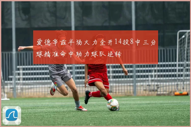 爱德华兹半场火力全开14投8中三分球精准命中助力球队逆转