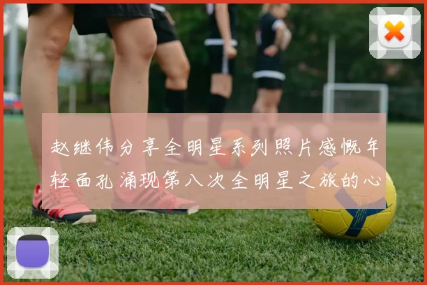 赵继伟分享全明星系列照片感慨年轻面孔涌现第八次全明星之旅的心路历程