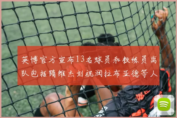 英博官方宣布13名球员和教练员离队包括隋维杰刘祝润拉布亚德等人