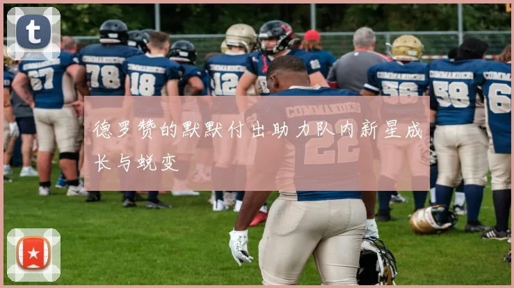 德罗赞的默默付出助力队内新星成长与蜕变