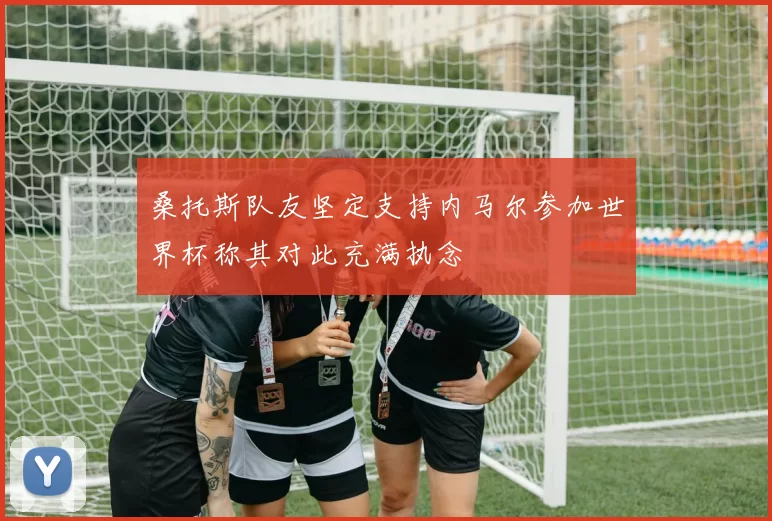 桑托斯队友坚定支持内马尔参加世界杯称其对此充满执念