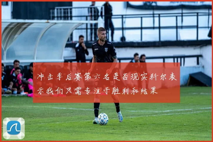冲击季后赛第六名是否现实科尔表示我们只需专注于胜利和结果