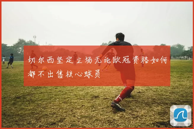 切尔西坚定立场无论欧冠资格如何都不出售核心球员