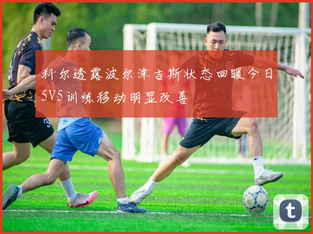 科尔透露波尔津吉斯状态回暖今日5V5训练移动明显改善