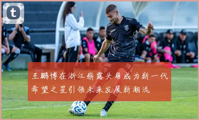 王鹏博在浙江崭露头角成为新一代希望之星引领未来发展新潮流
