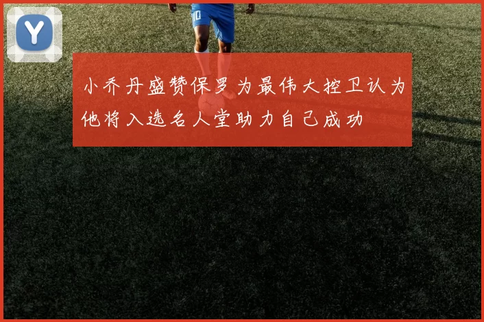 小乔丹盛赞保罗为最伟大控卫认为他将入选名人堂助力自己成功