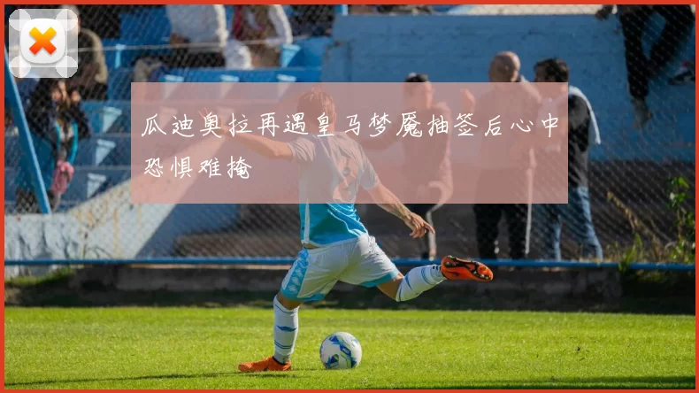 瓜迪奥拉再遇皇马梦魇抽签后心中恐惧难掩