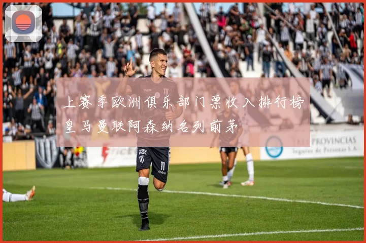 上赛季欧洲俱乐部门票收入排行榜皇马曼联阿森纳名列前茅