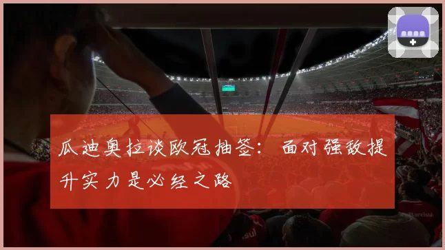 瓜迪奥拉谈欧冠抽签：面对强敌提升实力是必经之路